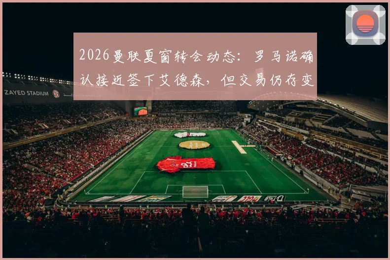 2026曼联夏窗转会动态：罗马诺确认接近签下艾德森，但交易仍存变数，球迷需关注这几个关键点