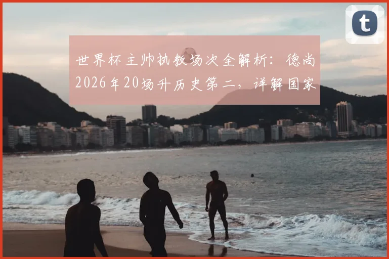 世界杯主帅执教场次全解析:德尚2026年20场升历史第二,详解国家队教练世界杯出场排名