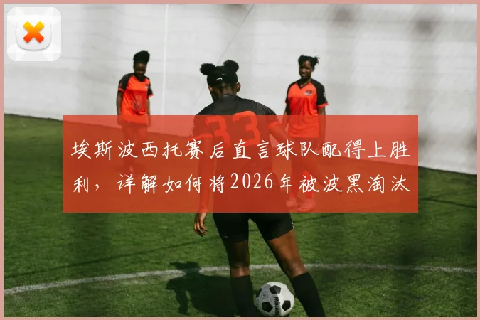 埃斯波西托赛后直言球队配得上胜利，详解如何将2026年被波黑淘汰的愤怒转化为赢球动力