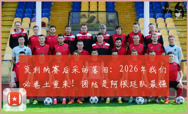 莫利纳赛后采访落泪：2026年我们必卷土重来！团结是阿根廷队最强大的武器