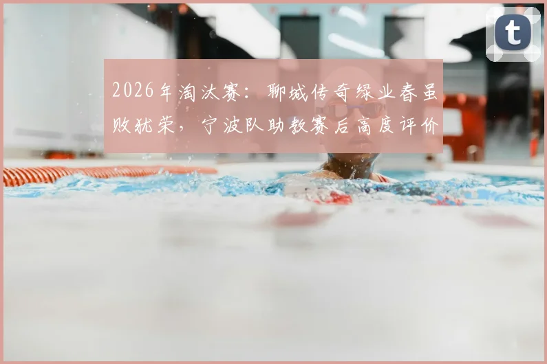 2026年淘汰赛:聊城传奇绿业春虽败犹荣,宁波队助教赛后高度评价,点出尊重对手的竞技体育本质