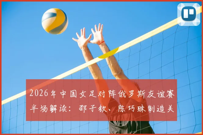 2026年中国女足对阵俄罗斯友谊赛半场解读:邵子钦、陈巧珠制造关键威胁,0-0战况分析及全场前瞻