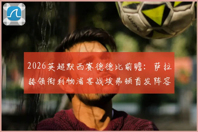 2026英超默西赛德德比前瞻:萨拉赫领衔利物浦客战埃弗顿首发阵容预测与关键球员分析