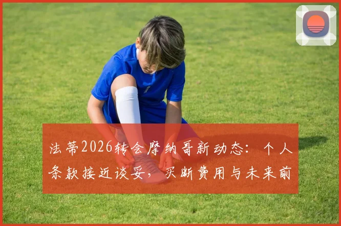 法蒂2026转会摩纳哥新动态：个人条款接近谈妥，买断费用与未来前景全面分析