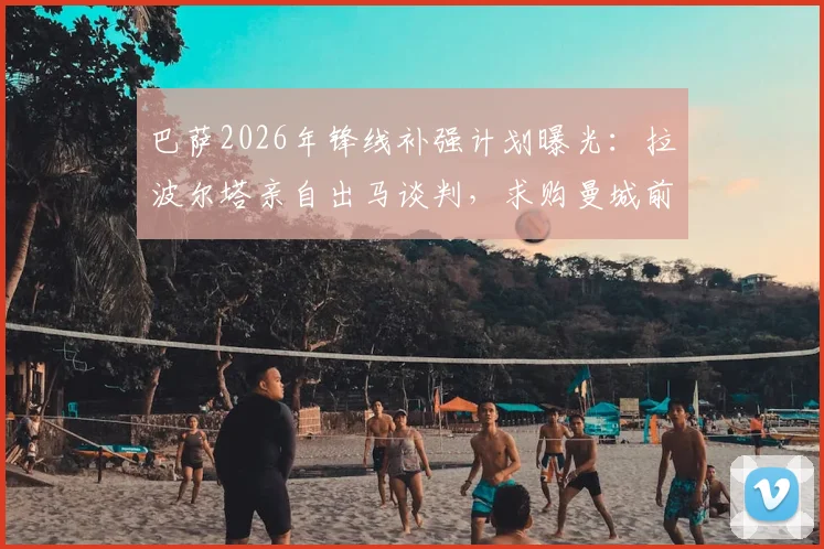 巴萨2026年锋线补强计划曝光：拉波尔塔亲自出马谈判，求购曼城前锋阿尔瓦雷斯（小蜘蛛）转会细节追踪