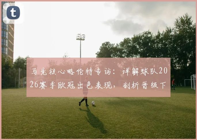 马竞核心略伦特专访:详解球队2026赛季欧冠出色表现,剖析晋级下一轮关键所在