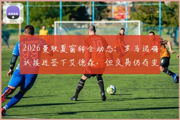 2026曼联夏窗转会动态:罗马诺确认接近签下艾德森,但交易仍存变数,球迷需关注这几个关键点