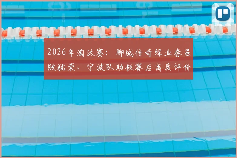 2026年淘汰赛:聊城传奇绿业春虽败犹荣,宁波队助教赛后高度评价,点出尊重对手的竞技体育本质