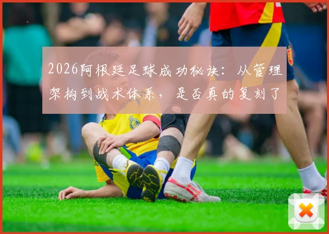 2026阿根廷足球成功秘诀:从管理架构到战术体系,是否真的复刻了西班牙模式?深度对比分析