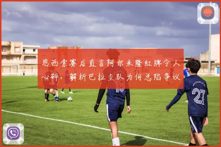 恩西索赛后直言阿尔米隆红牌令人心碎,解析巴拉圭队为何总陷争议判罚漩涡