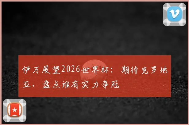 伊万展望2026世界杯:期待克罗地亚,盘点谁有实力争冠