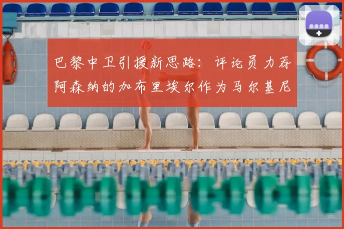 巴黎中卫引援新思路:评论员力荐阿森纳的加布里埃尔作为马尔基尼奥斯替代者,2026阵容升级计划浮出水面