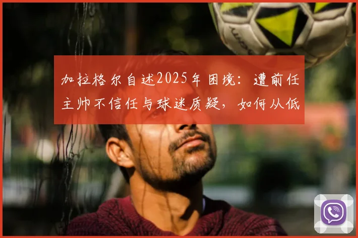 加拉格尔自述2025年困境:遭前任主帅不信任与球迷质疑,如何从低谷中找回状态与未来