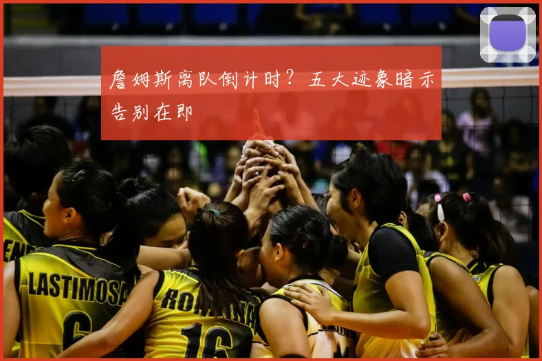 詹姆斯离队倒计时?五大迹象暗示告别在即