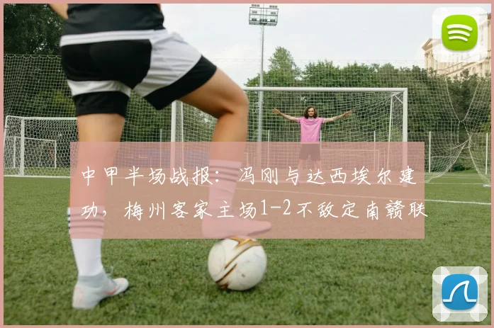 中甲半场战报：冯刚与达西埃尔建功，梅州客家主场1-2不敌定南赣联，附球队赛后分析