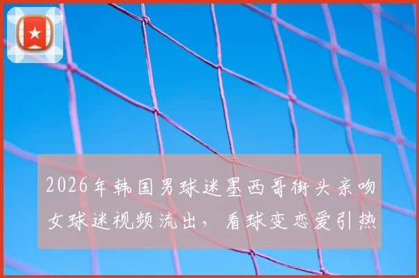 2026年韩国男球迷墨西哥街头亲吻女球迷视频流出,看球变恋爱引热议,现场围观球迷反应亮了