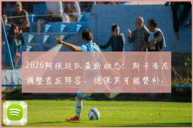 2026阿根廷队最新动态:斯卡洛尼调整首发阵容,德保罗可能替补,阵容分析解读