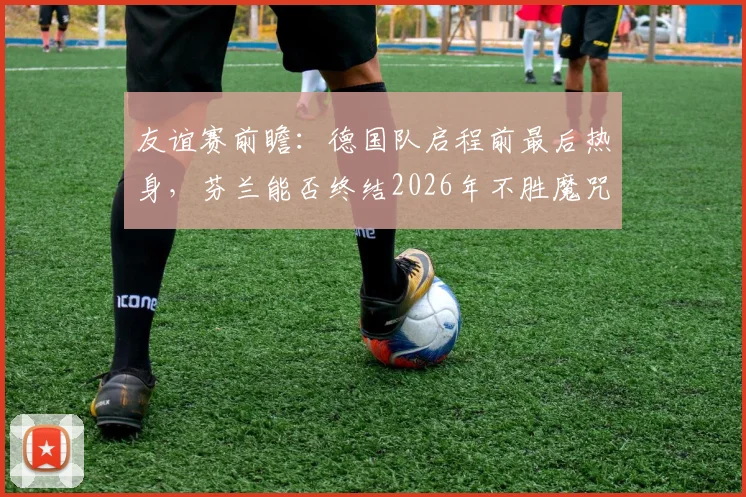 友谊赛前瞻:德国队启程前最后热身,芬兰能否终结2026年不胜魔咒?历史战绩全面解析