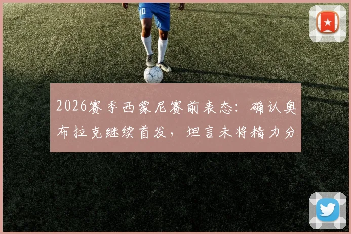 2026赛季西蒙尼赛前表态：确认奥布拉克继续首发，坦言未将精力分散至阿森纳，专注当下备战