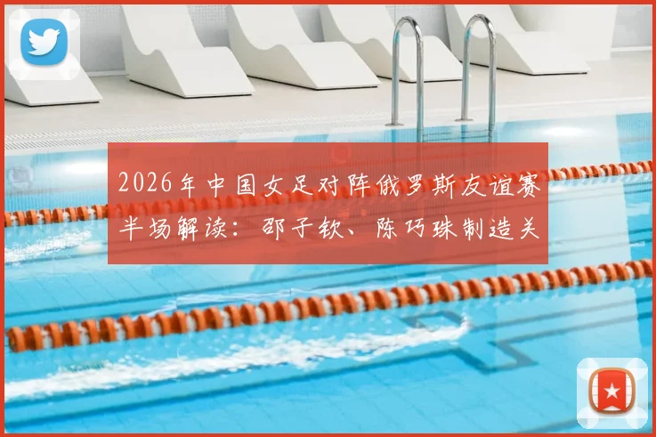 2026年中国女足对阵俄罗斯友谊赛半场解读:邵子钦、陈巧珠制造关键威胁,0-0战况分析及全场前瞻