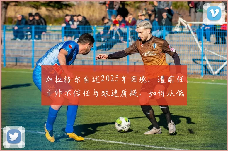 加拉格尔自述2025年困境：遭前任主帅不信任与球迷质疑，如何从低谷中找回状态与未来