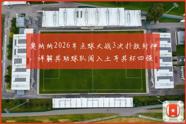奥纳纳2026年点球大战3次扑救封神,详解其助球队闯入土耳其杯四强全过程