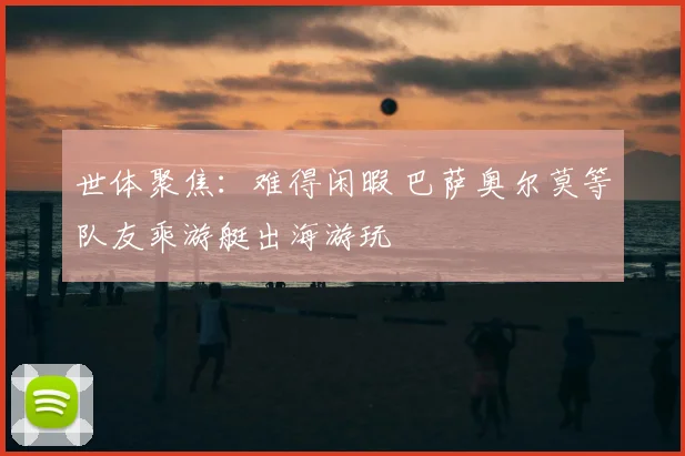 世体聚焦:难得闲暇 巴萨奥尔莫等队友乘游艇出海游玩