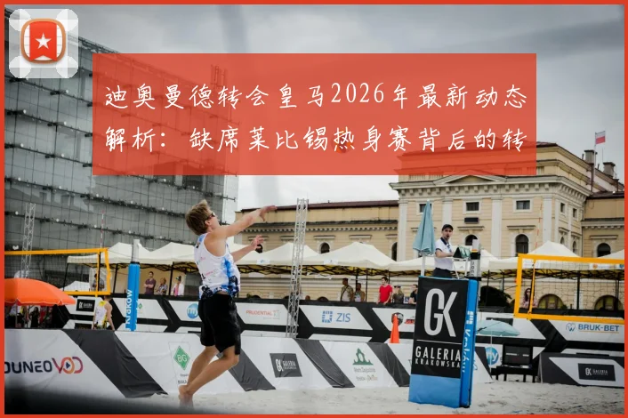 迪奥曼德转会皇马2026年最新动态解析:缺席莱比锡热身赛背后的转会保护策略