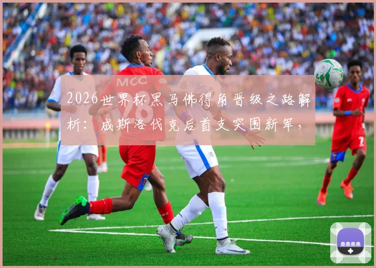 2026世界杯黑马佛得角晋级之路解析：成斯洛伐克后首支突围新军，非洲奇迹如何诞生