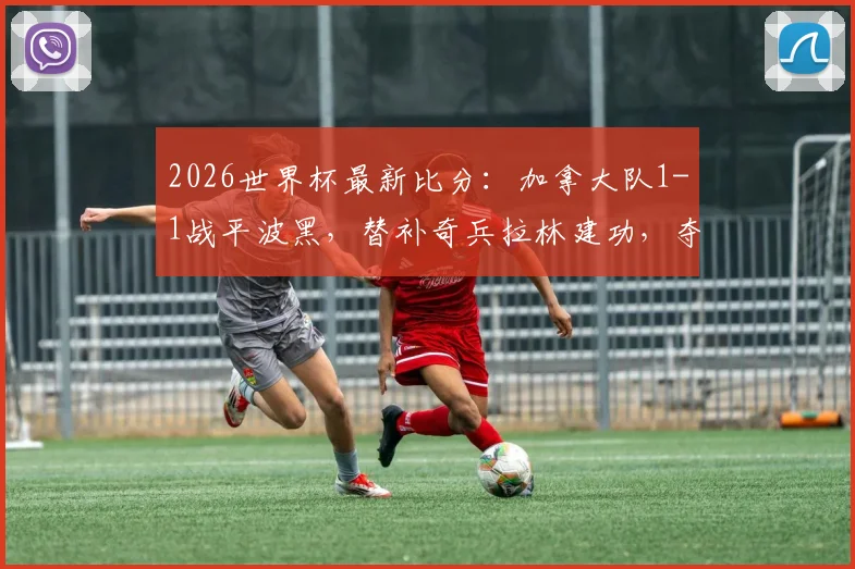 2026世界杯最新比分:加拿大队1-1战平波黑,替补奇兵拉林建功,夺队史世界杯首个积分