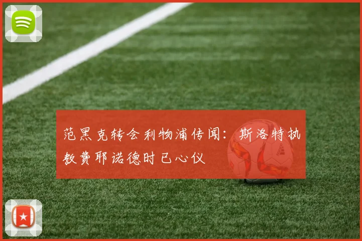 范黑克转会利物浦传闻:斯洛特执教费耶诺德时已心仪