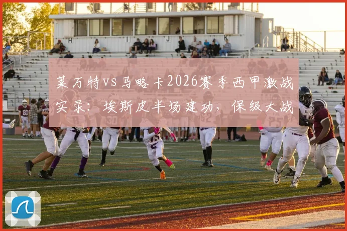 莱万特vs马略卡2026赛季西甲激战实录:埃斯皮半场建功,保级大战悬念再起