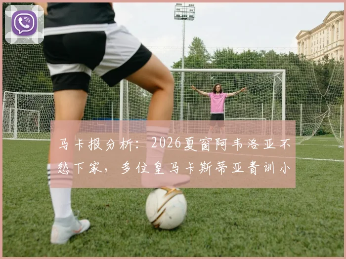马卡报分析：2026夏窗阿韦洛亚不愁下家，多位皇马卡斯蒂亚青训小将愿随其离队，未来去向深度解读