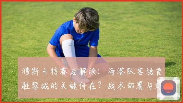 穆斯卡特赛后解读：海港队客场首胜蓉城的关键何在？战术部署与球员发挥深度分析
