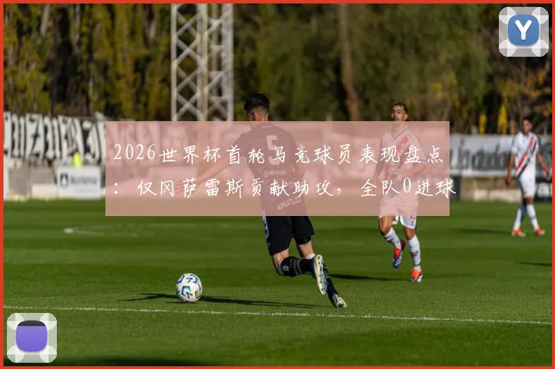 2026世界杯首轮马竞球员表现盘点:仅冈萨雷斯贡献助攻,全队0进球数据解析,附俱乐部国脚状态观察