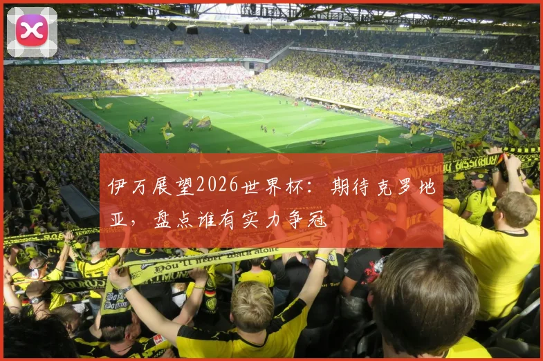 伊万展望2026世界杯:期待克罗地亚,盘点谁有实力争冠