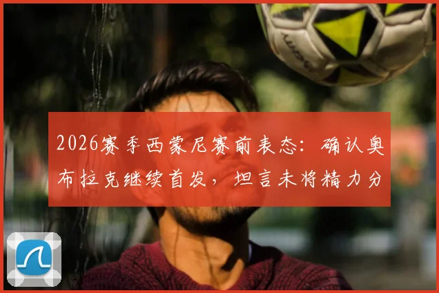 2026赛季西蒙尼赛前表态:确认奥布拉克继续首发,坦言未将精力分散至阿森纳,专注当下备战
