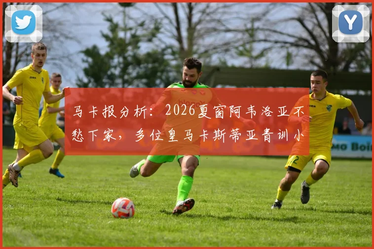 马卡报分析:2026夏窗阿韦洛亚不愁下家,多位皇马卡斯蒂亚青训小将愿随其离队,未来去向深度解读