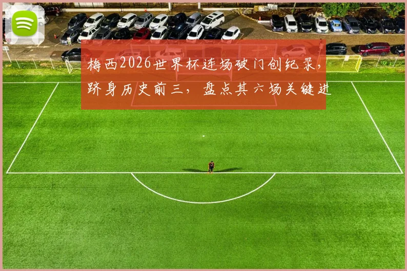 梅西2026世界杯连场破门创纪录，跻身历史前三，盘点其六场关键进球全回顾