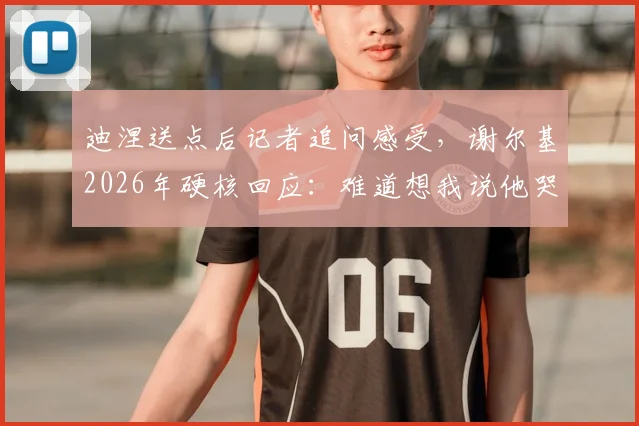 迪涅送点后记者追问感受，谢尔基2026年硬核回应：难道想我说他哭了？事件全解析