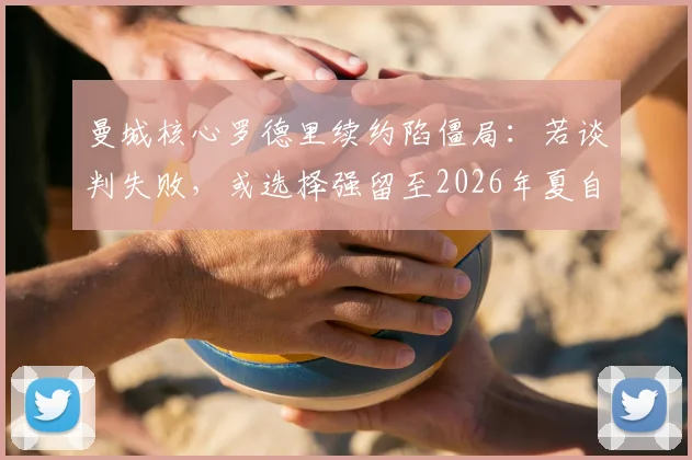 曼城核心罗德里续约陷僵局：若谈判失败，或选择强留至2026年夏自由离队