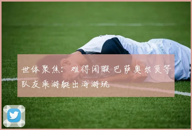 世体聚焦:难得闲暇 巴萨奥尔莫等队友乘游艇出海游玩