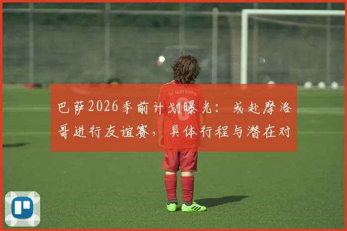 巴萨2026季前计划曝光：或赴摩洛哥进行友谊赛，具体行程与潜在对手分析