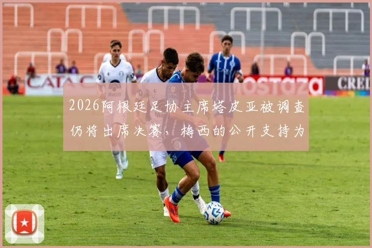 2026阿根廷足协主席塔皮亚被调查仍将出席决赛，梅西的公开支持为何让他地位不倒？内幕解析
