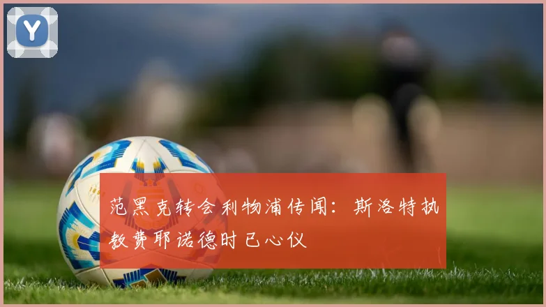 范黑克转会利物浦传闻:斯洛特执教费耶诺德时已心仪