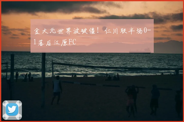 金大元世界波破僵!仁川联半场0-1落后江原FC