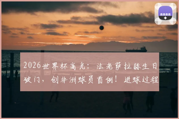 2026世界杯高光:法老萨拉赫生日破门,创非洲球员首例!进球过程与意义全解读