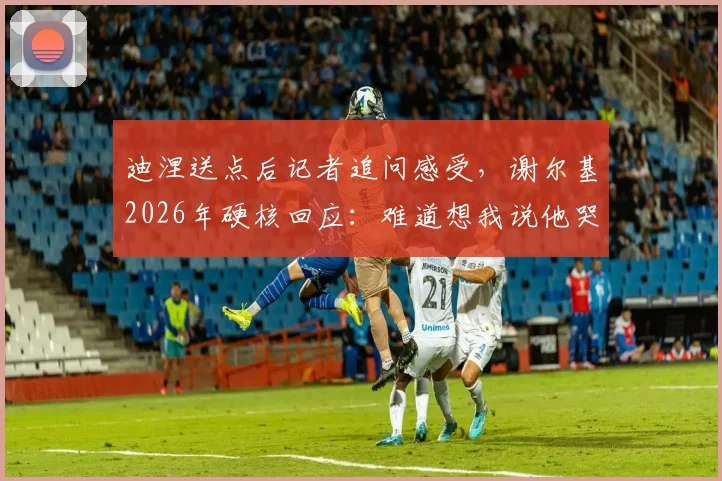 迪涅送点后记者追问感受，谢尔基2026年硬核回应：难道想我说他哭了？事件全解析