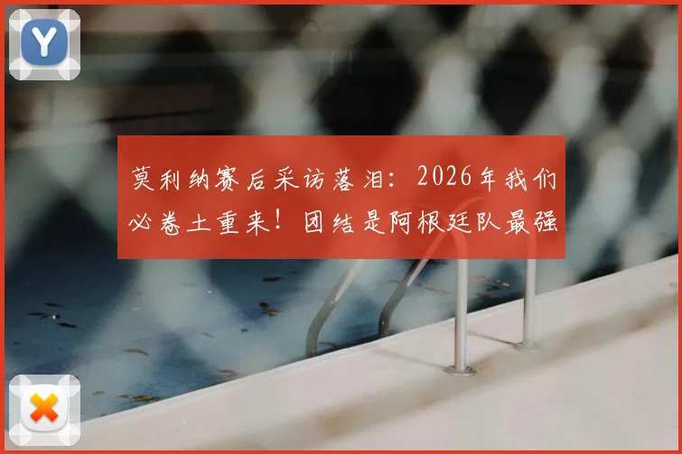 莫利纳赛后采访落泪：2026年我们必卷土重来！团结是阿根廷队最强大的武器